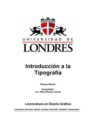 Introducción a la
               Tipografía
                           Bloque Básico

                           Compilador:
                     Lic. Dalia Álvarez Juárez




          Licenciatura en Diseño Gráfico
CONOCERSE ACEPTARSE AMARSE CUIDARSE SUPERARSE TRANSMITIR TRANSFORMAR
 
