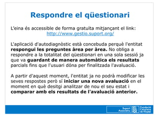 Respondre el qüestionari
L’eina és accessible de forma gratuïta mitjançant el link:
                 http://www.gestio.suport.org/

L'aplicació d'autodiagnòstic està concebuda perquè l'entitat
respongui les preguntes àrea per àrea. No obliga a
respondre a la totalitat del qüestionari en una sola sessió ja
que va guardant de manera automàtica els resultats
parcials fins que l'usuari dóna per finalitzada l'avaluació.

A partir d'aquest moment, l'entitat ja no podrà modificar les
seves respostes però sí iniciar una nova avaluació en el
moment en què desitgi analitzar de nou el seu estat i
comparar amb els resultats de l'avaluació anterior.
 