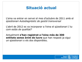 Situació actual

L'eina va entrar en servei el mes d'octubre de 2011 amb el
qüestionari Autodiagnòstic de gestió transversal

L'abril de 2012 es va incorporar a l'eina el qüestionari I tu
com estàs de qualitat?

Actualment s'han registrat a l'eina més de 300
entitats sense ànim de lucre que han respost ja sigui
un qüestionari o els dos disponibles.
 