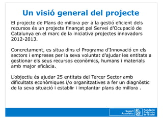 Un visió general del projecte
El projecte de Plans de millora per a la gestió eficient dels
recursos és un projecte finançat pel Servei d’Ocupació de
Catalunya en el marc de la iniciativa projectes innovadors
2012-2013.

Concretament, es situa dins el Programa d’Innovació en els
sectors i empreses per la seva voluntat d’ajudar les entitats a
gestionar els seus recursos econòmics, humans i materials
amb major eficàcia.

L’objectiu és ajudar 25 entitats del Tercer Sector amb
dificultats econòmiques i/o organitzatives a fer un diagnòstic
de la seva situació i establir i implantar plans de millora .
 