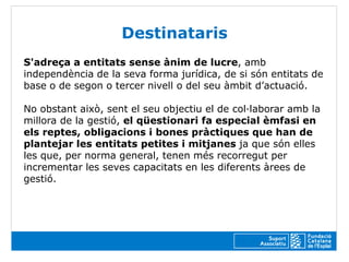 Destinataris
S'adreça a entitats sense ànim de lucre, amb
independència de la seva forma jurídica, de si són entitats de
base o de segon o tercer nivell o del seu àmbit d’actuació.

No obstant això, sent el seu objectiu el de col·laborar amb la
millora de la gestió, el qüestionari fa especial èmfasi en
els reptes, obligacions i bones pràctiques que han de
plantejar les entitats petites i mitjanes ja que són elles
les que, per norma general, tenen més recorregut per
incrementar les seves capacitats en les diferents àrees de
gestió.
 