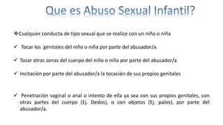 Cualquier conducta de tipo sexual que se realice con un niño o niña
 Tocar los genitales del niño o niña por parte del abusador/a.
 Tocar otras zonas del cuerpo del niño o niña por parte del abusador/a
 Incitación por parte del abusador/a la tocación de sus propios genitales
 Penetración vaginal o anal o intento de ella ya sea con sus propios genitales, con
otras partes del cuerpo (Ej. Dedos), o con objetos (Ej. palos), por parte del
abusador/a.
 