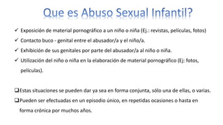  Exposición de material pornográfico a un niño o niña (Ej.: revistas, películas, fotos)
 Contacto buco - genital entre el abusador/a y el niño/a.
 Exhibición de sus genitales por parte del abusador/a al niño o niña.
 Utilización del niño o niña en la elaboración de material pornográfico (Ej: fotos,
películas).
Estas situaciones se pueden dar ya sea en forma conjunta, sólo una de ellas, o varias.
Pueden ser efectuadas en un episodio único, en repetidas ocasiones o hasta en
forma crónica por muchos años.
 
