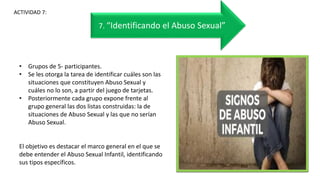 • Grupos de 5- participantes.
• Se les otorga la tarea de identificar cuáles son las
situaciones que constituyen Abuso Sexual y
cuáles no lo son, a partir del juego de tarjetas.
• Posteriormente cada grupo expone frente al
grupo general las dos listas construidas: la de
situaciones de Abuso Sexual y las que no serían
Abuso Sexual.
El objetivo es destacar el marco general en el que se
debe entender el Abuso Sexual Infantil, identificando
sus tipos específicos.
ACTIVIDAD 7:
7. “Identificando el Abuso Sexual”
 