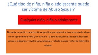 No existe un perfil o característica específica que determine la ocurrencia del abuso
en un tipo de niño o niña y en otros no. El abuso Sexual se da en todas las clases
sociales, religiones, y niveles socioculturales, y afecta a niños y niñas de diferentes
edades.
Cualquier niño, niña o adolescente.
 