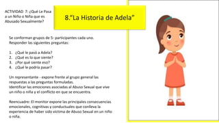 Se conforman grupos de 5- participantes cada uno.
Responder las siguientes preguntas:
1. ¿Qué le pasó a Adela?
2. ¿Qué es lo que siente?
3. ¿Por qué siente eso?
4. ¿Qué le podría pasar?
Un representante - expone frente al grupo general las
respuestas a las preguntas formuladas.
Identificar las emociones asociadas al Abuso Sexual que vive
un niño o niña y el conflicto en que se encuentra.
Reencuadre: El monitor expone las principales consecuencias
emocionales, cognitivas y conductuales que conlleva la
experiencia de haber sido víctima de Abuso Sexual en un niño
o niña.
ACTIVIDAD 7: ¿Qué Le Pasa
a un Niño o Niña que es
Abusado Sexualmente?
8.“La Historia de Adela”
 