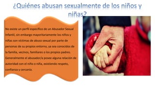 No existe un perfil específico de un Abusador Sexual
Infantil, sin embargo mayoritariamente los niños y
niñas son víctimas de abuso sexual por parte de
personas de su propios entorno, ya sea conocidos de
la familia, vecinos, familiares o los propios padres.
Generalmente el abusador/a posee alguna relación de
autoridad con el niño o niña, existiendo respeto,
confianza y cercanía.
 