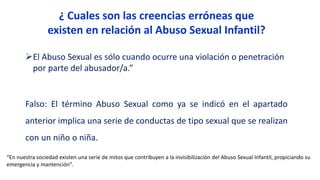 El Abuso Sexual es sólo cuando ocurre una violación o penetración
por parte del abusador/a.”
Falso: El término Abuso Sexual como ya se indicó en el apartado
anterior implica una serie de conductas de tipo sexual que se realizan
con un niño o niña.
“En nuestra sociedad existen una serie de mitos que contribuyen a la invisibilización del Abuso Sexual Infantil, propiciando su
emergencia y mantención”.
¿ Cuales son las creencias erróneas que
existen en relación al Abuso Sexual Infantil?
 