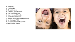 ACTIVIDADES:
1. SALUDAME
2. Conociéndonos
3. Dinámica de motivación
4. Que espera del taller?
5. Video de sensibilización.
6. Cuanto te conozco hijo
7. Identificando el abuso sexual infantil
8. La historia de Adela
9. Conociendo a las niñas y niños
10. Autocuidado infantil
 