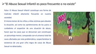 “El Abuso Sexual Infantil es poco frecuente o no existe”
Falso: El Abuso Sexual Infantil constituye una forma de
maltrato infantil altamente frecuente en nuestra
sociedad.
El mismo temor de los niños y niñas víctimas para develar
la situación, así como las aprehensiones de los padres o
cuidadores al sospechar de una situación de abuso,
hacen que los casos que se denuncian aún constituyan
un porcentaje menor, comparado con el universo total de
casos afectados por esta problemática, sospechándose la
existencia de una gran cifra negra de casos de Abuso
Sexual no detectados.
 
