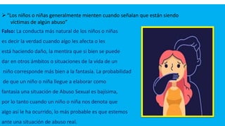 “Los niños o niñas generalmente mienten cuando señalan que están siendo
víctimas de algún abuso”
Falso: La conducta más natural de los niños o niñas
es decir la verdad cuando algo les afecta o les
está haciendo daño, la mentira que si bien se puede
dar en otros ámbitos o situaciones de la vida de un
niño corresponde más bien a la fantasía. La probabilidad
de que un niño o niña llegue a elaborar como
fantasía una situación de Abuso Sexual es bajísima,
por lo tanto cuando un niño o niña nos denota que
algo así le ha ocurrido, lo más probable es que estemos
ante una situación de abuso real.
 