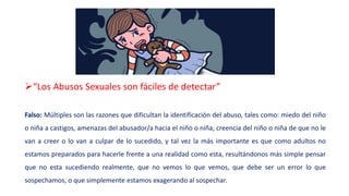 “Los Abusos Sexuales son fáciles de detectar”
Falso: Múltiples son las razones que dificultan la identificación del abuso, tales como: miedo del niño
o niña a castigos, amenazas del abusador/a hacia el niño o niña, creencia del niño o niña de que no le
van a creer o lo van a culpar de lo sucedido, y tal vez la más importante es que como adultos no
estamos preparados para hacerle frente a una realidad como esta, resultándonos más simple pensar
que no esta sucediendo realmente, que no vemos lo que vemos, que debe ser un error lo que
sospechamos, o que simplemente estamos exagerando al sospechar.
 