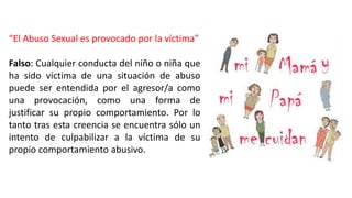 “El Abuso Sexual es provocado por la víctima”
Falso: Cualquier conducta del niño o niña que
ha sido víctima de una situación de abuso
puede ser entendida por el agresor/a como
una provocación, como una forma de
justificar su propio comportamiento. Por lo
tanto tras esta creencia se encuentra sólo un
intento de culpabilizar a la víctima de su
propio comportamiento abusivo.
 