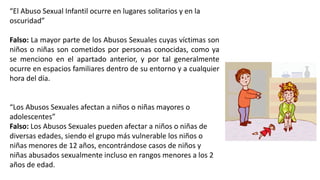 “El Abuso Sexual Infantil ocurre en lugares solitarios y en la
oscuridad”
Falso: La mayor parte de los Abusos Sexuales cuyas víctimas son
niños o niñas son cometidos por personas conocidas, como ya
se menciono en el apartado anterior, y por tal generalmente
ocurre en espacios familiares dentro de su entorno y a cualquier
hora del día.
“Los Abusos Sexuales afectan a niños o niñas mayores o
adolescentes”
Falso: Los Abusos Sexuales pueden afectar a niños o niñas de
diversas edades, siendo el grupo más vulnerable los niños o
niñas menores de 12 años, encontrándose casos de niños y
niñas abusados sexualmente incluso en rangos menores a los 2
años de edad.
 