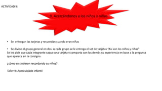 ACTIVIDAD 9:
• Se entregan las tarjetas y recuerdan cuando eran niñas
• Se divide el grupo general en dos. A cada grupo se le entrega el set de tarjetas “Así son los niños y niñas”
Se les pide que cada integrante saque una tarjeta y comparta con los demás su experiencia en base a la pregunta
que aparece en la consigna.
¿cómo se sintieron recordando su niñez?
Taller 9: Autocuidado infantil
9. Acercándonos a los niños y niñas
 