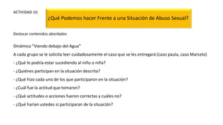 ACTIVIDAD 10:
¿Qué Podemos hacer Frente a una Situación de Abuso Sexual?
Destacar contenidos abordados
Dinámica “Viendo debajo del Agua”
A cada grupo se le solicita leer cuidadosamente el caso que se les entregará (caso paula, caso Marcelo)
- ¿Qué le podría estar sucediendo al niño o niña?
- ¿Quiénes participan en la situación descrita?
- ¿Qué hizo cada uno de los que participaron en la situación?
- ¿Cuál fue la actitud que tomaron?
- ¿Qué actitudes o acciones fueron correctas y cuáles no?
- ¿Qué harían ustedes si participaran de la situación?
 