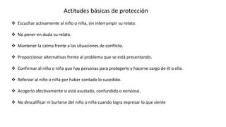  Escuchar activamente al niño o niña, sin interrumpir su relato.
 No poner en duda su relato.
 Mantener la calma frente a las situaciones de conflicto.
 Proporcionar alternativas frente al problema que se está presentando.
 Confirmar al niño o niña que hay personas para protegerlo y hacerse cargo de él o ella.
 Reforzar al niño o niña por haber contado lo sucedido.
 Acogerlo afectivamente si está asustado, confundido o nervioso.
 No descalificar ni burlarse del niño o niña cuando logra expresar lo que siente
Actitudes básicas de protección
 