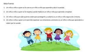 Ideas Fuerza:
1. Un niño o niña a quien se le cree es un niño o niña que aprende a decir la verdad.
2. Un niño o niña a quien se le respeta cuando habla es un niño o niña que aprende a respetar.
3. Un niño o niña que sabe quienes están para protegerlo y cuidarlo es un niño o niña seguro de sí mismo.
4. Un niño o niña a quien se le permite expresar sus emociones y temores es un niño o niña que aprenderá a
saber qué le sucede .
 
