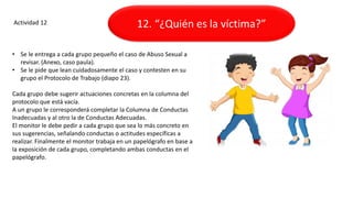 Actividad 12
• Se le entrega a cada grupo pequeño el caso de Abuso Sexual a
revisar. (Anexo, caso paula).
• Se le pide que lean cuidadosamente el caso y contesten en su
grupo el Protocolo de Trabajo (diapo 23).
Cada grupo debe sugerir actuaciones concretas en la columna del
protocolo que está vacía.
A un grupo le corresponderá completar la Columna de Conductas
Inadecuadas y al otro la de Conductas Adecuadas.
El monitor le debe pedir a cada grupo que sea lo más concreto en
sus sugerencias, señalando conductas o actitudes específicas a
realizar. Finalmente el monitor trabaja en un papelógrafo en base a
la exposición de cada grupo, completando ambas conductas en el
papelógrafo.
12. “¿Quién es la víctima?”
 