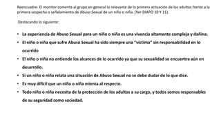 Reencuadre: El monitor comenta al grupo en general lo relevante de la primera actuación de los adultos frente a la
primera sospecha o señalamiento de Abuso Sexual de un niño o niña. (Ver DIAPO 10 Y 11).
Destacando lo siguiente:
• La experiencia de Abuso Sexual para un niño o niña es una vivencia altamente compleja y dañina.
• El niño o niña que sufre Abuso Sexual ha sido siempre una “víctima” sin responsabilidad en lo
ocurrido
• El niño o niña no entiende los alcances de lo ocurrido ya que su sexualidad se encuentra aún en
desarrollo.
• Si un niño o niña relata una situación de Abuso Sexual no se debe dudar de lo que dice.
• Es muy difícil que un niño o niña mienta al respecto.
• Todo niño o niña necesita de la protección de los adultos a su cargo, y todos somos responsables
de su seguridad como sociedad.
 