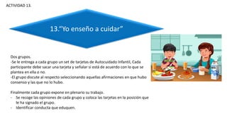 Dos grupos.
-Se le entrega a cada grupo un set de tarjetas de Autocuidado Infantil, Cada
participante debe sacar una tarjeta y señalar si está de acuerdo con lo que se
plantea en ella o no.
-El grupo discute al respecto seleccionando aquellas afirmaciones en que hubo
consenso y las que no lo hubo.
Finalmente cada grupo expone en plenario su trabajo.
- Se recoge las opiniones de cada grupo y coloca las tarjetas en la posición que
le ha signado el grupo.
- Identificar conducta que eduquen.
ACTIVIDAD 13.
13.“Yo enseño a cuidar”
 