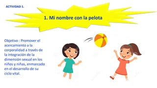 Objetivo : Promover el
acercamiento a la
corporalidad a través de
la integración de la
dimensión sexual en los
niños y niñas, enmarcado
en el desarrollo de su
ciclo vital.
ACTIVIDAD 1.
1. Mi nombre con la pelota
 