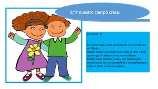 Actividad 8:
Se les entrega a cada participante una tarjeta con
un dibujo.
Deben buscar sin hablar entre ellos al niño o niña
que tenga la tarjeta con su mismo dibujo.
Deben hacer mímica, ruidos, etc. hasta lograr
comunicarse con su compañero o compañera para
saber si tiene su mismo objeto.
8,“Y nuestro cuerpo crece.
 