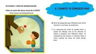 6. CUANTO TE CONOZCO HIJO
 Serie de preguntas que reflejaran que tanto
conocen a sus hijos, se analizaran.
 La respuesta de estos se puede hacer a
través de dibujos con el fin afianzar la
lúdica y empezar una reflexión sobre la
importancia de conoce a nuestros hijos e
intuir cuando las cosas no están yendo
bien.
ACTIVIDAD 5. VIDEO DE SENSIBILIZACION
Video en contra del abuzo sexual de la UNICEF
https://youtu.be/0H6pwPoXEU8
 