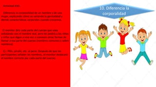 Actividad #10.
Diferencia la corporalidad de un hombre y de una
mujer, explicando cómo va variando la genitalidad y
demás características corporales cuando crecemos.
El monitor dirá cada parte del cuerpo que vaya
señalando con el nombre real, pero les pedirá a los niños
y niñas que digan a viva voz si conocen otras formas de
llamar a esa parte del cuerpo (nombres comunes o sobre
nombres).
Ej.: Pilín, pirulín, etc. al pene. Después de que los
participantes señalen los nombres, el monitor destacará
el nombre correcto par cada parte del cuerpo.
10. Diferencia la
corporalidad
 