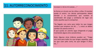 Actividad 11. Así es mi cuerpo.....”
Se forma un círculo con los niños y niñas. El monitor
queda al centro. Los demás participantes deben
atender a la característica que nombre al
coordinador del juego y cambiarse de lugar con
todos aquellos que la compartan.
“Ha llegado una carta para todos los que tengan
nombre que empiece con M......” y estos se deben
cambiar de asiento entre sí.
El que queda sin asiento sigue dirigiendo el juego
inventando alguna otra característica.
Nota: Algunas otras órdenes pueden ser: “Traigo
una carta para todos los que tengan zapatillas, para
los que usen pelo corto, los que tengan 9 años,
etc...”
11. AUTORRECONOCIMIENTO
 