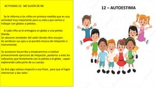 12 – AUTOESTIMA
ACTIVIDAD 12: ME GUSTA DE MI
Se le informa a los niños en primera medida que es una
actividad muy importante para su vida y que vamos a
trabajar con globos o pelotas .
A cada niño se le entregara un globo o una pelota
blanda.
Se ubicaran alrededor del salón donde ellos escojan.
Se vendaran sus ojos y se pondrá música de relajación o
instrumental.
Se acostaran bocarriba y empezaremos a realizar
primeramente ejercicios de relajación, posterior a esto les
indicamos que lentamente con la pelota o el globo , vayan
explorando cada parte de su cuerpo.
Se dirá algo valioso respecto a esa frase , para que el logre
interiorizar y dar valor .
 