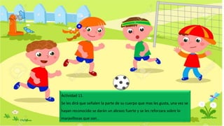 Actividad 11.
Se les dirá que señalen la parte de su cuerpo que mas les gusta, una vez se
hayan reconocido se darán un abrazo fuerte y se les reforzara sobre lo
maravillosas que son .
 