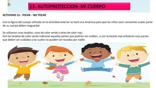 13. AUTOPROTECCION- MI CUERPO
ACTIVIDAD 13.- TOCAR – NO TOCAR
Con la figura del cuerpo utilizada en la actividad anterior se hará una dinámica para que los niños sean consientes cuales parte
de su cuerpo deben resguardar
Se utilizaran unas tarjetas, unas de color verde y otras de color rojo.
Con las tarjetas de color verde indicaran aquellas partes que podrían ser visibles , y con la tarjeta roja señalaran esas partes
que deben ser cuidadas y las cuales no pueden ser tocadas por nadie.
 