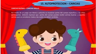 15. AUTOPROTECCION – CARICIAS
CARICIAS BUENAS – CARICIAS MALAS
Por medio de un juego con títeres o peluche se muestran partes del cuerpo especifica y los niños
participantes deberán expresar que partes del cuerpo pueden recibir caricias buenas y aquellas
caricias que se consideran malas y las cuales no deben recibidas.
 
