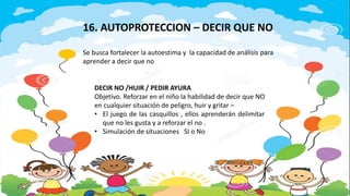 DECIR NO /HUIR / PEDIR AYURA
Objetivo. Reforzar en el niño la habilidad de decir que NO
en cualquier situación de peligro, huir y gritar –
• El juego de las casquillos , ellos aprenderán delimitar
que no les gusta y a reforzar el no .
• Simulación de situaciones SI o No
16. AUTOPROTECCION – DECIR QUE NO
Se busca fortalecer la autoestima y la capacidad de análisis para
aprender a decir que no
 