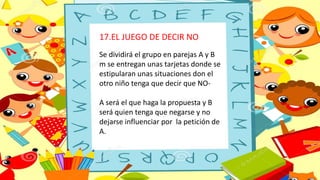 17.EL JUEGO DE DECIR NO
Se dividirá el grupo en parejas A y B
m se entregan unas tarjetas donde se
estipularan unas situaciones don el
otro niño tenga que decir que NO-
A será el que haga la propuesta y B
será quien tenga que negarse y no
dejarse influenciar por la petición de
A.
 