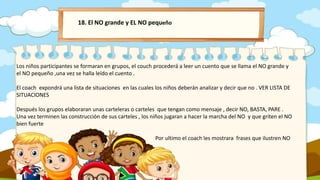 18. El NO grande y EL NO pequeño
Los niños participantes se formaran en grupos, el couch procederá a leer un cuento que se llama el NO grande y
el NO pequeño ,una vez se halla leído el cuento .
El coach expondrá una lista de situaciones en las cuales los niños deberán analizar y decir que no . VER LISTA DE
SITUACIONES
Después los grupos elaboraran unas carteleras o carteles que tengan como mensaje , decir NO, BASTA, PARE .
Una vez terminen las construcción de sus carteles , los niños jugaran a hacer la marcha del NO y que griten el NO
bien fuerte
Por ultimo el coach les mostrara frases que ilustren NO
 