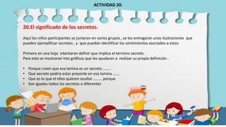 20.El significado de los secretos.
Aquí los niños participantes se juntaran en varios grupos , se les entregaran unas ilustraciones que
pueden ejemplificar secretos , y que puedan identificar los sentimientos asociados a estos
Primero en una hoja intentaran definir que implica el termino secreto.
Para esto se mostraran tres gráficos que les ayudaran a realizar su propia definición .
• Porque creen que esa lamina es un secreto ……..
• Que secreto podría estar presente en esa lamina …….
• Que es lo que el ellos quieren ocultar ……… porque
• Son iguales todos los secretos o diferentes
ACTIVIDAD 20.
 