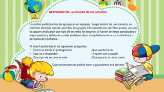 Los niños participantes de agruparan en equipos luego dentro de una canasta se
meterán diversos tipo de secretos, los grupos irán sacando los secretos al azar, una vez
lo saquen analizaran que tipo de secretos les tocaron, si fueron secretos apropiados o
inapropiados y señalaran cuales se deben decir inmediatamente a sus cuidadores o
personas de confianza –
El coach podrá hacer las siguientes preguntas
• Como se siente el protagonista -Que puede hacer
• Que va a responder - A quien van a acudir
• Que tipo de secreto es este -Que pasaría si no te creen
•
• Que consecuencias podría traer si guardamos ese secreto
ACTIVIDAD 20. La canasta de los secretos
 