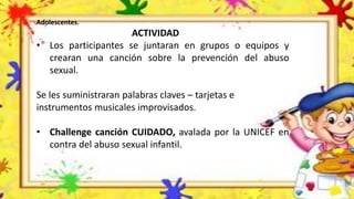 Adolescentes.
ACTIVIDAD
• Los participantes se juntaran en grupos o equipos y
crearan una canción sobre la prevención del abuso
sexual.
Se les suministraran palabras claves – tarjetas e
instrumentos musicales improvisados.
• Challenge canción CUIDADO, avalada por la UNICEF en
contra del abuso sexual infantil.
 