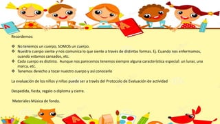 Recordemos:
 No tenemos un cuerpo, SOMOS un cuerpo.
 Nuestro cuerpo siente y nos comunica lo que siente a través de distintas formas. Ej. Cuando nos enfermamos,
cuando estamos cansados, etc.
 Cada cuerpo es distinto. Aunque nos parecemos tenemos siempre alguna característica especial: un lunar, una
marca, etc.
 Tenemos derecho a tocar nuestro cuerpo y así conocerlo
La evaluación de los niños y niñas puede ser a través del Protocolo de Evaluación de actividad
Despedida, fiesta, regalo o diploma y cierre.
Materiales Música de fondo.
 