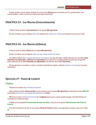 [ACCESS] IDSYSTEMS 2011
Cuaderno de Ejercicios Access Página 103
Puedes probar a poner varios nombres de curso como Internet para comprobar que los cambia todos, pero
cuando acabes, vuelve a poner los valores que había al principio.
PRACTICA 25 - Las Macros (Concesionario)
1 Abre la base de datos Concesionario de la carpeta Mis ejercicios.
2 Crea una Macro que modifique todos los registros de coches con extras aumentando su precio en 5.000.
PRACTICA 26 - Las Macros (Clinica)
1 Abre la base de datos Clinica de la carpeta Mis ejercicios.
2 Crea una Macro que se ejecute cada vez que abras la base de datos.
3 La Macro deberá ver si existen pacientes sin ingreso. En caso afirmativo deberá ejecutar las consultas Crear
Pacientes no Ingresados y Eliminar no ingresados que creamos en unidades anteriores para que se guarden
estos pacientes en la tabla Pacientes no ingresados y se eliminen de la tabla Pacientes.
4 Si se ejecutan la consultas, es decir, si existen pacientes sin ingreso, deberás mostrar un mensaje al usuario
indicándolo.
Ejercicio 47 - Panel de Control
Objetivo.
Practicar la creación de un Panel de Control.
Abre la base de datos Clases.accdb que se encuentra en la carpeta Mis ejercicios manteniendo la tecla MAYUS
presionada para que no se carguen las opciones de Inicio.
Vamos a crear un Panel de Control con 3 páginas para que el usuario pueda navegar cómodamente por el
contenido de la base de datos.
1 Selecciona la pestaña Herramientas de base de datos y haz clic en la opción Administrador del Panel de
Control.
2 Access te advertirá de que no hay ningún Panel de Control creado y te preguntará si quieres crear uno. Pulsa
Sí.
 