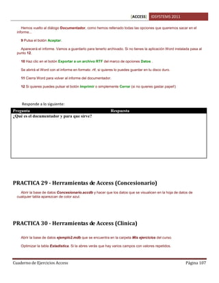 [ACCESS] IDSYSTEMS 2011
Cuaderno de Ejercicios Access Página 107
Hemos vuelto al diálogo Documentador, como hemos rellenado todas las opciones que queremos sacar en el
informe...
9 Pulsa el botón Aceptar.
Aparecerá el informe. Vamos a guardarlo para tenerlo archivado. Si no tienes la aplicación Word instalada pasa al
punto 12.
10 Haz clic en el botón Exportar a un archivo RTF del marco de opciones Datos .
Se abrirá el Word con el informe en formato .rtf, si quieres lo puedes guardar en tu disco duro.
11 Cierra Word para volver al informe del documentador.
12 Si quieres puedes pulsar el botón Imprimir o simplemente Cerrar (si no quieres gastar papel!)
Responde a lo siguiente:
Pregunta Respuesta
¿Qué es el documentador y para que sirve? Es una herramienta de la base de datos que nos
permite documentar o tener un informe de nuestras
tablas, campos, tipos de datos, relaciones para tener
como referencia de nuestra aplicación.
Esto es util sobre todo cuando trabajamos con varias
aplicaciones y queremos tener ordenada nuestra base
de datos o deseamos que alguien mas colabore con
nosotros.
PRACTICA 29 - Herramientas de Access (Concesionario)
Abrir la base de datos Concesionario.accdb y hacer que los datos que se visualicen en la hoja de datos de
cualquier tabla aparezcan de color azul.
PRACTICA 30 - Herramientas de Access (Clinica)
Abrir la base de datos ejemplo2.mdb que se encuentra en la carpeta Mis ejercicios del curso.
Optimizar la tabla Estadistica. Si la abres verás que hay varios campos con valores repetidos.
 