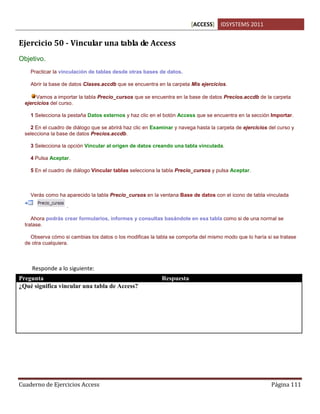 [ACCESS] IDSYSTEMS 2011
Cuaderno de Ejercicios Access Página 111
Ejercicio 50 - Vincular una tabla de Access
Objetivo.
Practicar la vinculación de tablas desde otras bases de datos.
Abrir la base de datos Clases.accdb que se encuentra en la carpeta Mis ejercicios.
Vamos a importar la tabla Precio_cursos que se encuentra en la base de datos Precios.accdb de la carpeta
ejercicios del curso.
1 Selecciona la pestaña Datos externos y haz clic en el botón Access que se encuentra en la sección Importar.
2 En el cuadro de diálogo que se abrirá haz clic en Examinar y navega hasta la carpeta de ejercicios del curso y
selecciona la base de datos Precios.accdb.
3 Selecciona la opción Vincular al origen de datos creando una tabla vinculada.
4 Pulsa Aceptar.
5 En el cuadro de diálogo Vincular tablas selecciona la tabla Precio_cursos y pulsa Aceptar.
Verás como ha aparecido la tabla Precio_cursos en la ventana Base de datos con el icono de tabla vinculada
.
Ahora podrás crear formularios, informes y consultas basándote en esa tabla como si de una normal se
tratase.
Observa cómo si cambias los datos o los modificas la tabla se comporta del mismo modo que lo haría si se tratase
de otra cualquiera.
Responde a lo siguiente:
Pregunta Respuesta
¿Qué significa vincular una tabla de Access? Cuando tenemos dos bases de datos y queremos
relacionarlas de alguna forma, podemos usar la tabla
de una base de datos en la otra.
Cuando se usa vincula, la tabla permanece en su
origen pero se tiene acceso desde otra base de datos
como si perteneciera a ella.
 