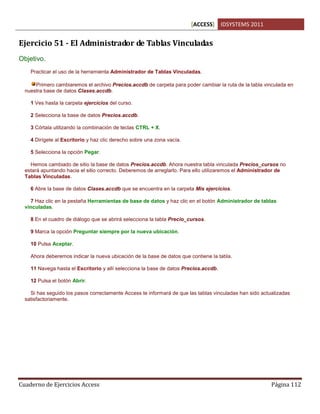 [ACCESS] IDSYSTEMS 2011
Cuaderno de Ejercicios Access Página 112
Ejercicio 51 - El Administrador de Tablas Vinculadas
Objetivo.
Practicar el uso de la herramienta Administrador de Tablas Vinculadas.
Primero cambiaremos el archivo Precios.accdb de carpeta para poder cambiar la ruta de la tabla vinculada en
nuestra base de datos Clases.accdb.
1 Ves hasta la carpeta ejercicios del curso.
2 Selecciona la base de datos Precios.accdb.
3 Córtala utilizando la combinación de teclas CTRL + X.
4 Dirígete al Escritorio y haz clic derecho sobre una zona vacía.
5 Selecciona la opción Pegar.
Hemos cambiado de sitio la base de datos Precios.accdb. Ahora nuestra tabla vinculada Precios_cursos no
estará apuntando hacia el sitio correcto. Deberemos de arreglarlo. Para ello utilizaremos el Administrador de
Tablas Vinculadas.
6 Abre la base de datos Clases.accdb que se encuentra en la carpeta Mis ejercicios.
7 Haz clic en la pestaña Herramientas de base de datos y haz clic en el botón Administrador de tablas
vinculadas.
8 En el cuadro de diálogo que se abrirá selecciona la tabla Precio_cursos.
9 Marca la opción Preguntar siempre por la nueva ubicación.
10 Pulsa Aceptar.
Ahora deberemos indicar la nueva ubicación de la base de datos que contiene la tabla.
11 Navega hasta el Escritorio y allí selecciona la base de datos Precios.accdb.
12 Pulsa el botón Abrir.
Si has seguido los pasos correctamente Access te informará de que las tablas vinculadas han sido actualizadas
satisfactoriamente.
 