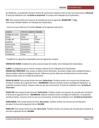 [ACCESS] IDSYSTEMS 2011
Cuaderno de Ejercicios Access Página 143
de Validación, no pudiendo introducir fechas de nacimiento mayores al dia en que nos encortramos (<Ahora())
El texto de validación sera “La fecha es incorrecta” El campo sera Indexado (Con Duplicados).
DNI: Este campo tendra una mascara de entrada que sera la siguiente: 90.000.000"-">L;0;_
Este campo también debera ser Indexado (Sin Duplicados).
- Crea una nueva tabla con el nombre Cursos con la siguiente estructura:
CAMPO TIPO DE CAMPO TAMAÑO
Codigo de curso Contador
Curso Texto 20
Codigo del
profesor
Numerico Entero
largo
Fecha inicio Fecha/Hora
Fecha fin Fecha/Hora
Hora inicio Fecha/Hora
Hora fin Fecha/Hora
Incidencias Texto 30
- Establecer las siguientes propiedades para los siguientes campos:
CODIGO DE CURSO: Establecerlo como clave principal de la tabla. Sera Indexado (Sin Duplicados).
CURSO: Es obligatorio que se rellene siempre, ademas de ser Indexado (Con Duplicados).
CODIGO DEL PROFESOR: Este campo no debera tener Decimales. No tendra ningún valor predeterminado, y
ademas debera rellenarse obligatoriamente. (Observar que los datos que introduzcamos en este campo,
deberan existir antes en la tabla de profesores).
FECHA DE INICIO: Este campo tendra formato: Fecha Corta. Tambien tendra una mascara de entrada para
introducir la fecha de la siguiente forma: DD/MM/AA. Ademas tambien tendra una Regla de Validación, no
pudiendo introducir fechas mayores al dia en que nos encortramos .El texto de validación sera “La fecha es
incorrecta”.
FECHA FIN: Este campo tendra formato: Fecha Corta. Tambien tendra una mascara de entrada para introducir
la fecha de la siguiente forma: DD/MM/AA. Ademas tambien tendra una Regla de Validación, no pudiendo
introducir fechas menores al dia en que nos encortramos .El texto de validación sera “La fecha es incorrecta”.
HORA INICIO: Este campo tendra formato: Hora Corta. Tambien tendra una mascara de entrada para
introducir la hora de la siguiente forma: HH:MM.
HORA FIN: Este campo tendra formato: Hora Corta. Tambien tendra una mascara de entrada para introducir la
hora de la siguiente forma: HH:MM.
 