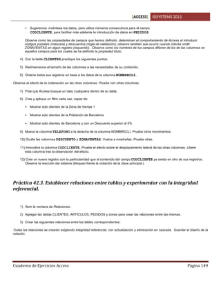 [ACCESS] IDSYSTEMS 2011
Cuaderno de Ejercicios Access Página 149
• Sugerencia: invéntese los datos, pero utilice números consecutivos para el campo
CODCLIENTE, para facilitar más adelante la introducción de datos en PEDIDOS.
Observe como las propiedades de campos que hemos definido, determinan el comportamiento de Access al introducir
códigos postales (máscara) y descuentos (regla de validación); observe también que ocurre cuando intenta omitir
ZONAVENTAS en algún registro (requerido). Observe como los nombres de los campos difieren de los de las columnas en
aquellos campos para los cuales se ha definido la propiedad título.
4) Con la tabla CLIENTES practique los siguientes puntos:
5) Redimensione el tamaño de las columnas a las necesidades de su contenido.
6) Ordene todos sus registros en base a los datos de la columna NOMBRECLI.
Observe el efecto de la ordenación en las otras columnas. Pruebe con otras columnas.
7) Pida que Access busque un dato cualquiera dentro de su tabla.
8) Cree y aplique un filtro cada vez, capaz de:
• Mostrar solo clientes de la Zona de Ventas 1
• Mostrar solo clientes de la Población de Barcelona
• Mostrar solo clientes de Barcelona y con un Descuento superior al 5%
9) Mueva la columna TELEFONO a la derecha de la columna NOMBRECLI. Pruebe otros movimientos.
10) Oculte las columnas DESCUENTO y ZONAVENTAS. Vuelva a mostrarlas. Pruebe otras.
11) Inmovilice la columna CODCLIENTE. Pruebe el efecto sobre el desplazamiento lateral de las otras columnas. Libere
esta columna tras la observación del efecto.
12) Cree un nuevo registro con la particularidad que el contenido del campo CODCLIENTE ya exista en otro de sus registros.
Observe la reacción del sistema (bloqueo frente la violación de la clave principal.)
Práctica 42.3. Establecer relaciones entre tablas y experimentar con la integridad
referencial.
1) Abrir la ventana de Relaciones.
2) Agregar las tablas CLIENTES, ARTICULOS, PEDIDOS y zonas para crear las relaciones entre las mismas.
3) Crear las siguientes relaciones entre las tablas correspondientes:
Todas las relaciones se crearán exigiendo integridad referencial, con actualización y eliminación en cascada. Guardar el diseño de la
relación.
 