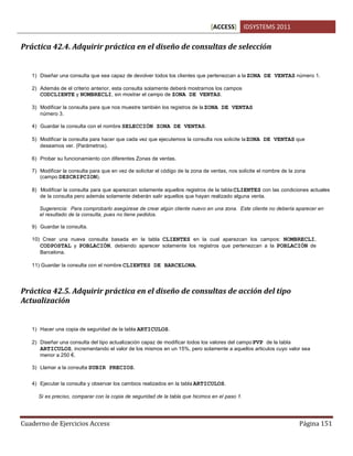[ACCESS] IDSYSTEMS 2011
Cuaderno de Ejercicios Access Página 151
Práctica 42.4. Adquirir práctica en el diseño de consultas de selección
1) Diseñar una consulta que sea capaz de devolver todos los clientes que pertenezcan a la ZONA DE VENTAS número 1.
2) Además de el criterio anterior, esta consulta solamente deberá mostrarnos los campos
CODCLIENTE y NOMBRECLI, sin mostrar el campo de ZONA DE VENTAS.
3) Modificar la consulta para que nos muestre también los registros de la ZONA DE VENTAS
número 3.
4) Guardar la consulta con el nombre SELECCIÓN ZONA DE VENTAS.
5) Modificar la consulta para hacer que cada vez que ejecutemos la consulta nos solicite laZONA DE VENTAS que
deseamos ver. (Parámetros).
6) Probar su funcionamiento con diferentes Zonas de ventas.
7) Modificar la consulta para que en vez de solicitar el código de la zona de ventas, nos solicite el nombre de la zona
(campo DESCRIPCION).
8) Modificar la consulta para que aparezcan solamente aquellos registros de la tabla CLIENTES con las condiciones actuales
de la consulta pero además solamente deberán salir aquellos que hayan realizado alguna venta.
Sugerencia: Para comprobarlo asegúrese de crear algún cliente nuevo en una zona. Este cliente no debería aparecer en
el resultado de la consulta, pues no tiene pedidos.
9) Guardar la consulta.
10) Crear una nueva consulta basada en la tabla CLIENTES en la cual aparezcan los campos: NOMBRECLI,
CODPOSTAL y POBLACIÓN, debiendo aparecer solamente los registros que pertenezcan a la POBLACIÓN de
Barcelona.
11) Guardar la consulta con el nombre CLIENTES DE BARCELONA.
Práctica 42.5. Adquirir práctica en el diseño de consultas de acción del tipo
Actualización
1) Hacer una copia de seguridad de la tabla ARTICULOS.
2) Diseñar una consulta del tipo actualización capaz de modificar todos los valores del campoPVP de la tabla
ARTICULOS, incrementando el valor de los mismos en un 15%, pero solamente a aquellos articulos cuyo valor sea
menor a 250 €.
3) Llamar a la consulta SUBIR PRECIOS.
4) Ejecutar la consulta y observar los cambios realizados en la tabla ARTICULOS.
Si es preciso, comparar con la copia de seguridad de la tabla que hicimos en el paso 1.
 