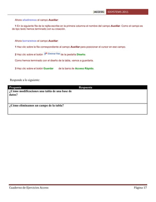 [ACCESS] IDSYSTEMS 2011
Cuaderno de Ejercicios Access Página 17
Ahora añadiremos el campo Auxiliar:
1 En la siguiente fila de la rejilla escribe en la primera columna el nombre del campo Auxiliar. Como el campo es
de tipo texto hemos terminado con su creación.
Ahora borraremos el campo Auxiliar:
1 Haz clic sobre la fila correspondiente al campo Auxiliar para posicionar el cursor en ese campo.
2 Haz clic sobre el botón de la pestaña Diseño.
Como hemos terminado con el diseño de la tabla, vamos a guardarla.
3 Haz clic sobre el botón Guardar de la barra de Acceso Rápido.
Responde a lo siguiente:
Pregunta Respuesta
¿Cómo modificaciones una tabla de una base de
datos?
Accesamos a la base de datos primero, pulsamos
sobre el boton VISTA DE DISEÑO seleccionando la
tabla, y una vez viendo los campos existentes
modificamos o agregamos.
¿Cómo eliminamos un campo de la tabla? En el modo de Vista Diseño de la tabla,
seleccionamos el campo que queremos borrar y
pulsamos el boton ELIMINAR FILAS.
 