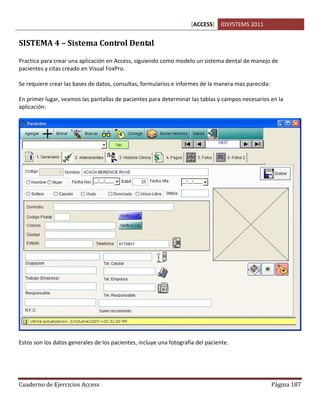 [ACCESS] IDSYSTEMS 2011
Cuaderno de Ejercicios Access Página 187
SISTEMA 4 – Sistema Control Dental
Practica para crear una aplicación en Access, siguiendo como modelo un sistema dental de manejo de
pacientes y citas creado en Visual FoxPro.
Se requiere crear las bases de datos, consultas, formularios e informes de la manera mas parecida:
En primer lugar, veamos las pantallas de pacientes para determinar las tablas y campos necesarios en la
aplicación:
Estos son los datos generales de los pacientes, incluye una fotografia del paciente.
 